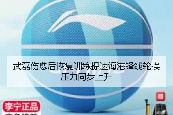 武磊伤愈后恢复训练提速海港锋线轮换压力同步上升