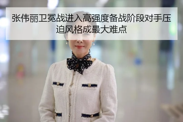 张伟丽卫冕战进入高强度备战阶段对手压迫风格成最大难点